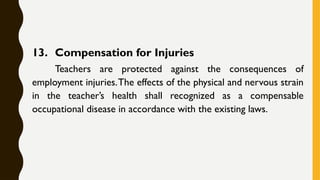 13. Compensation for Injuries
Teachers are protected against the consequences of
employment injuries.The effects of the physical and nervous strain
in the teacher’s health shall recognized as a compensable
occupational disease in accordance with the existing laws.
 