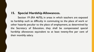 15. Special Hardship Allowances.
Section 19 (RA 4670), in areas in which teachers are exposed
to hardship such as difficulty in commuting to the place of work or
other hazards peculiar to the place of employment, as determined by
the Secretary of Education, they shall be compensated special
hardship allowances equivalent to at least twenty-five per cent of
their monthly salary.
 