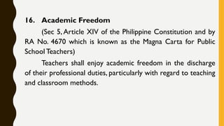 16. Academic Freedom
(Sec 5, Article XIV of the Philippine Constitution and by
RA No. 4670 which is known as the Magna Carta for Public
School Teachers)
Teachers shall enjoy academic freedom in the discharge
of their professional duties, particularly with regard to teaching
and classroom methods.
 