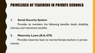 PRIVELEGES OF TEACHERS IN PRIVATE SCHOOLS
1. Social Security System
Provides its members the following benefits: death, disability,
sickness, and retirement benefits.
2. Maternity Leave (R.A. 679)
Provides maternity leave to married female teachers in private
schools.
 