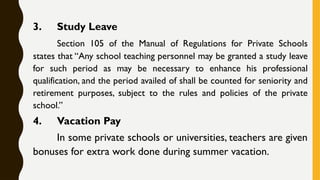 3. Study Leave
Section 105 of the Manual of Regulations for Private Schools
states that “Any school teaching personnel may be granted a study leave
for such period as may be necessary to enhance his professional
qualification, and the period availed of shall be counted for seniority and
retirement purposes, subject to the rules and policies of the private
school.”
4. Vacation Pay
In some private schools or universities, teachers are given
bonuses for extra work done during summer vacation.
 
