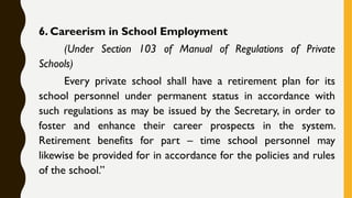 6. Careerism in School Employment
(Under Section 103 of Manual of Regulations of Private
Schools)
Every private school shall have a retirement plan for its
school personnel under permanent status in accordance with
such regulations as may be issued by the Secretary, in order to
foster and enhance their career prospects in the system.
Retirement benefits for part – time school personnel may
likewise be provided for in accordance for the policies and rules
of the school.”
 