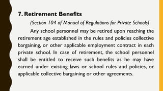 7. Retirement Benefits
(Section 104 of Manual of Regulations for Private Schools)
Any school personnel may be retired upon reaching the
retirement age established in the rules and policies collective
bargaining, or other applicable employment contract in each
private school. In case of retirement, the school personnel
shall be entitled to receive such benefits as he may have
earned under existing laws or school rules and policies, or
applicable collective bargaining or other agreements.
 