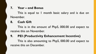 7. Year – end Bonus
This is equal to 1 month basic salary and is due on
November.
8. Cash Gift
This is in the amount of Php5, 000.00 and expect to
receive this on November.
9. PEI (Productivity Enhancement Incentive)
This is also amounting to Php5, 000.00 and expect to
receive this on December.
 