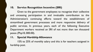 10. Service Recognition Incentive (SRI)
Given to the government employees to recognize their collective
and unceasing participation in and invaluable contribution to the
Administration’s continuing efforts toward the establishment of
streamlined government processes and more responsive delivery of
public services. In previous years, each of the following Executive
Department workers received an SRI of not more than ten thousand
pesos (Php10, 000.00).
11. Special Hardship Allowance
15% to 25% of monthly salary and this is for teachers assigned in
hardship post.
 
