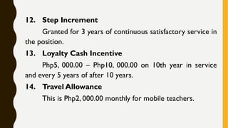 12. Step Increment
Granted for 3 years of continuous satisfactory service in
the position.
13. Loyalty Cash Incentive
Php5, 000.00 – Php10, 000.00 on 10th year in service
and every 5 years of after 10 years.
14. Travel Allowance
This is Php2, 000.00 monthly for mobile teachers.
 