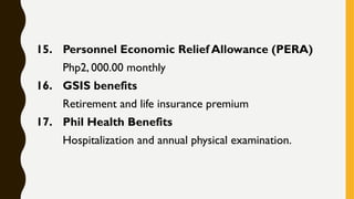 15. Personnel Economic Relief Allowance (PERA)
Php2, 000.00 monthly
16. GSIS benefits
Retirement and life insurance premium
17. Phil Health Benefits
Hospitalization and annual physical examination.
 