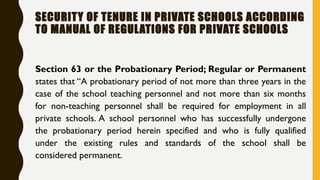 Section 63 or the Probationary Period; Regular or Permanent
states that “A probationary period of not more than three years in the
case of the school teaching personnel and not more than six months
for non-teaching personnel shall be required for employment in all
private schools. A school personnel who has successfully undergone
the probationary period herein specified and who is fully qualified
under the existing rules and standards of the school shall be
considered permanent.
SECURITY OF TENURE IN PRIVATE SCHOOLS ACCORDING
TO MANUAL OF REGULATIONS FOR PRIVATE SCHOOLS
 