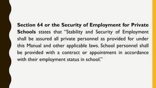 Section 64 or the Security of Employment for Private
Schools states that “Stability and Security of Employment
shall be assured all private personnel as provided for under
this Manual and other applicable laws. School personnel shall
be provided with a contract or appointment in accordance
with their employment status in school.”
 
