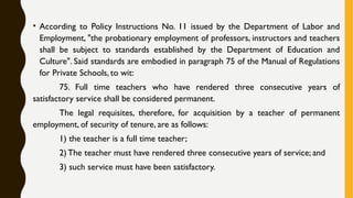 • According to Policy Instructions No. 11 issued by the Department of Labor and
Employment, "the probationary employment of professors, instructors and teachers
shall be subject to standards established by the Department of Education and
Culture". Said standards are embodied in paragraph 75 of the Manual of Regulations
for Private Schools, to wit:
75. Full time teachers who have rendered three consecutive years of
satisfactory service shall be considered permanent.
The legal requisites, therefore, for acquisition by a teacher of permanent
employment, of security of tenure, are as follows:
1) the teacher is a full time teacher;
2) The teacher must have rendered three consecutive years of service; and
3) such service must have been satisfactory.
 