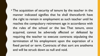 • The acquisition of security of tenure by the teacher in the
manner indicated signifies that he shall thenceforth have
the right to remain in employment as such teacher until he
reaches the compulsory retirement age in accordance with
the rules of the school or the law. That tenure, once
acquired, cannot be adversely affected or defeated by
requiring the teacher to execute contracts stipulating the
termination of his employment upon the expiration of a
fixed period or term. Contracts of that sort are anathema
and will be struck down as null and void.
 