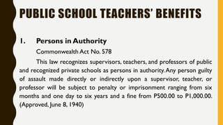 PUBLIC SCHOOL TEACHERS’ BENEFITS
1. Persons in Authority
Commonwealth Act No. 578
This law recognizes supervisors, teachers, and professors of public
and recognized private schools as persons in authority.Any person guilty
of assault made directly or indirectly upon a supervisor, teacher, or
professor will be subject to penalty or imprisonment ranging from six
months and one day to six years and a fine from P500.00 to P1,000.00.
(Approved, June 8, 1940)
 