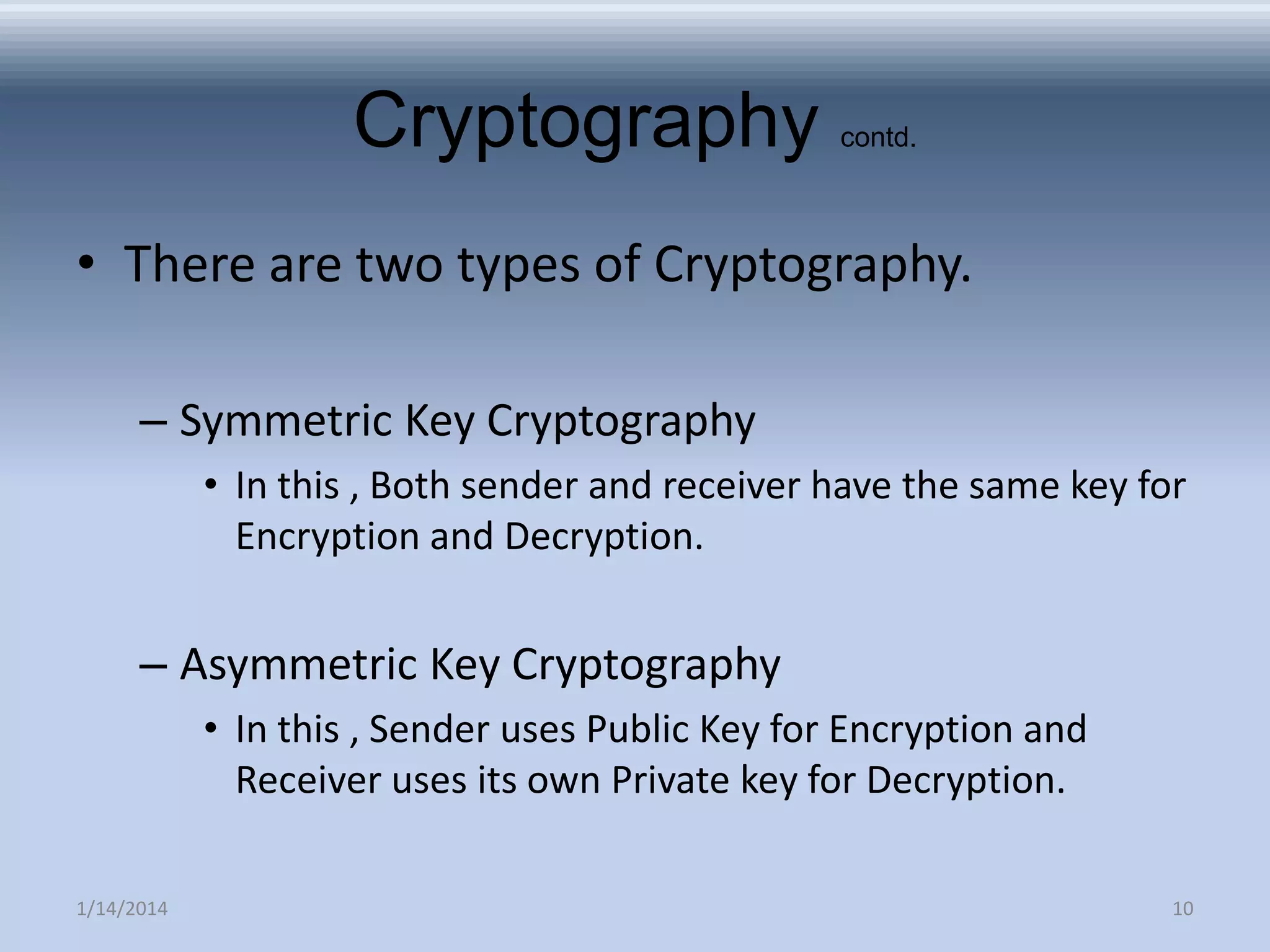 Cryptography

contd.

• There are two types of Cryptography.
– Symmetric Key Cryptography
• In this , Both sender and receiver have the same key for
Encryption and Decryption.

– Asymmetric Key Cryptography
• In this , Sender uses Public Key for Encryption and
Receiver uses its own Private key for Decryption.
1/14/2014

10

 