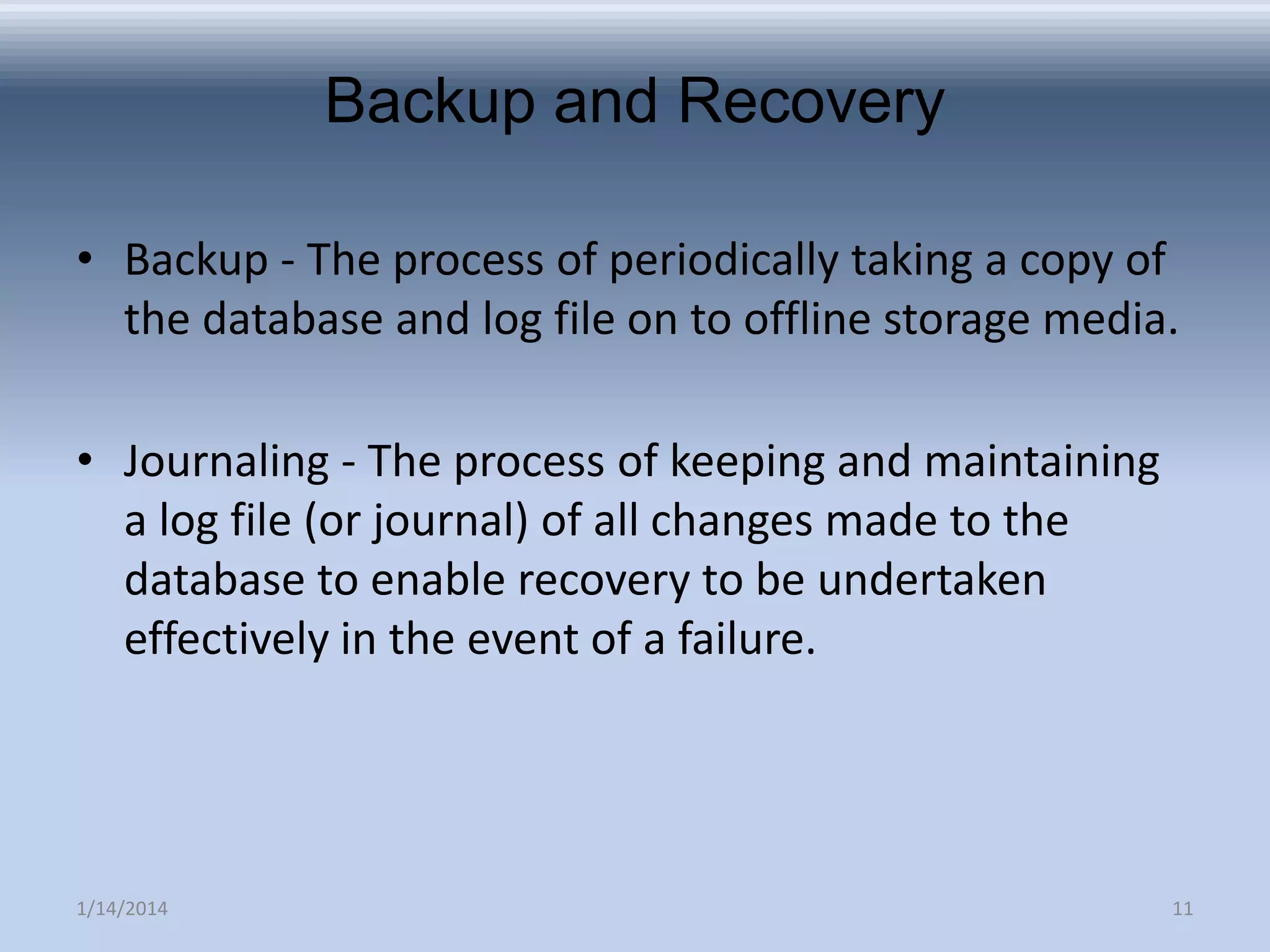 Backup and Recovery
• Backup - The process of periodically taking a copy of
the database and log file on to offline storage media.
• Journaling - The process of keeping and maintaining
a log file (or journal) of all changes made to the
database to enable recovery to be undertaken
effectively in the event of a failure.

1/14/2014

11

 