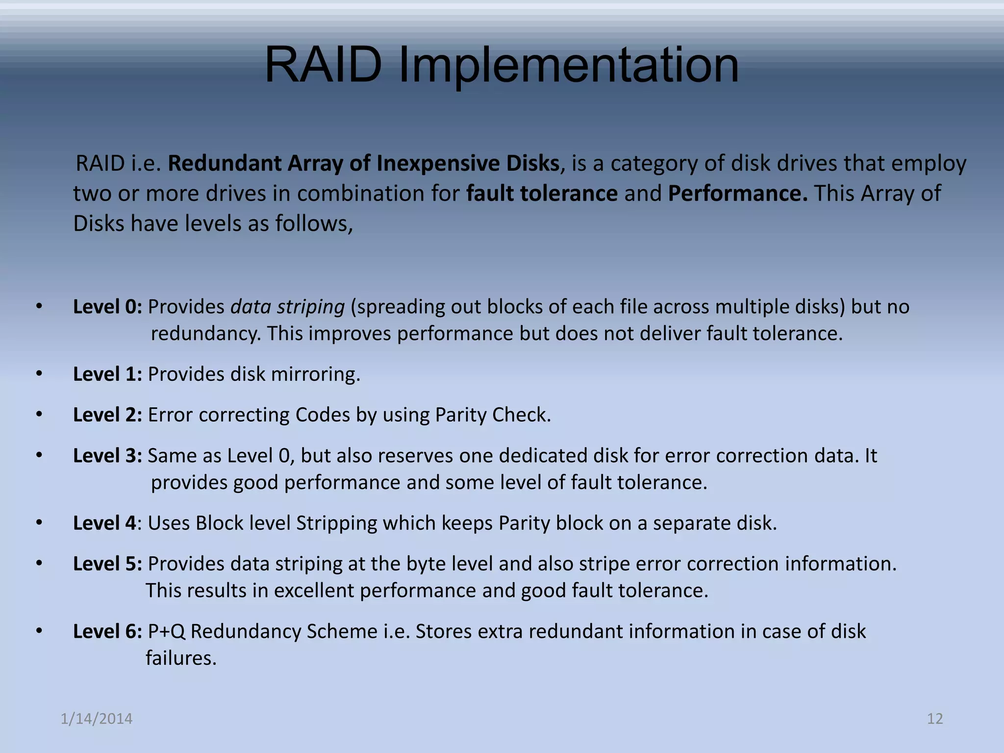 RAID Implementation
RAID i.e. Redundant Array of Inexpensive Disks, is a category of disk drives that employ
two or more drives in combination for fault tolerance and Performance. This Array of
Disks have levels as follows,
•

Level 0: Provides data striping (spreading out blocks of each file across multiple disks) but no
redundancy. This improves performance but does not deliver fault tolerance.

•

Level 1: Provides disk mirroring.

•

Level 2: Error correcting Codes by using Parity Check.

•

Level 3: Same as Level 0, but also reserves one dedicated disk for error correction data. It
provides good performance and some level of fault tolerance.

•

Level 4: Uses Block level Stripping which keeps Parity block on a separate disk.

•

Level 5: Provides data striping at the byte level and also stripe error correction information.
This results in excellent performance and good fault tolerance.

•

Level 6: P+Q Redundancy Scheme i.e. Stores extra redundant information in case of disk
failures.
1/14/2014

12

 
