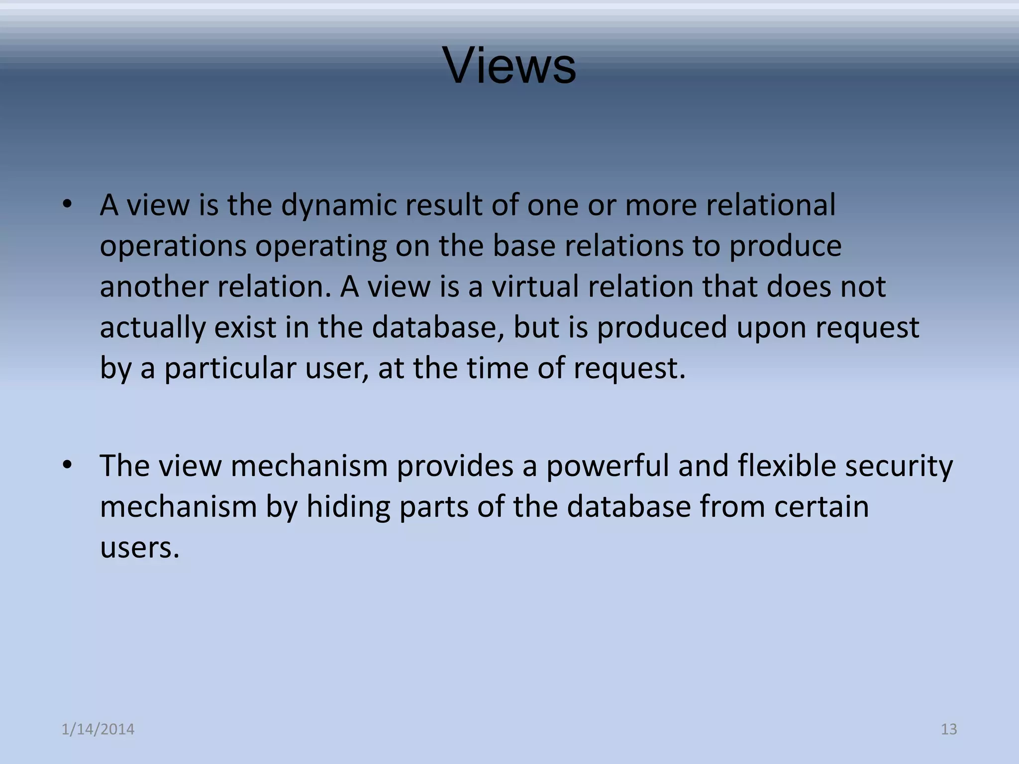 Views
• A view is the dynamic result of one or more relational
operations operating on the base relations to produce
another relation. A view is a virtual relation that does not
actually exist in the database, but is produced upon request
by a particular user, at the time of request.
• The view mechanism provides a powerful and flexible security
mechanism by hiding parts of the database from certain
users.

1/14/2014

13

 