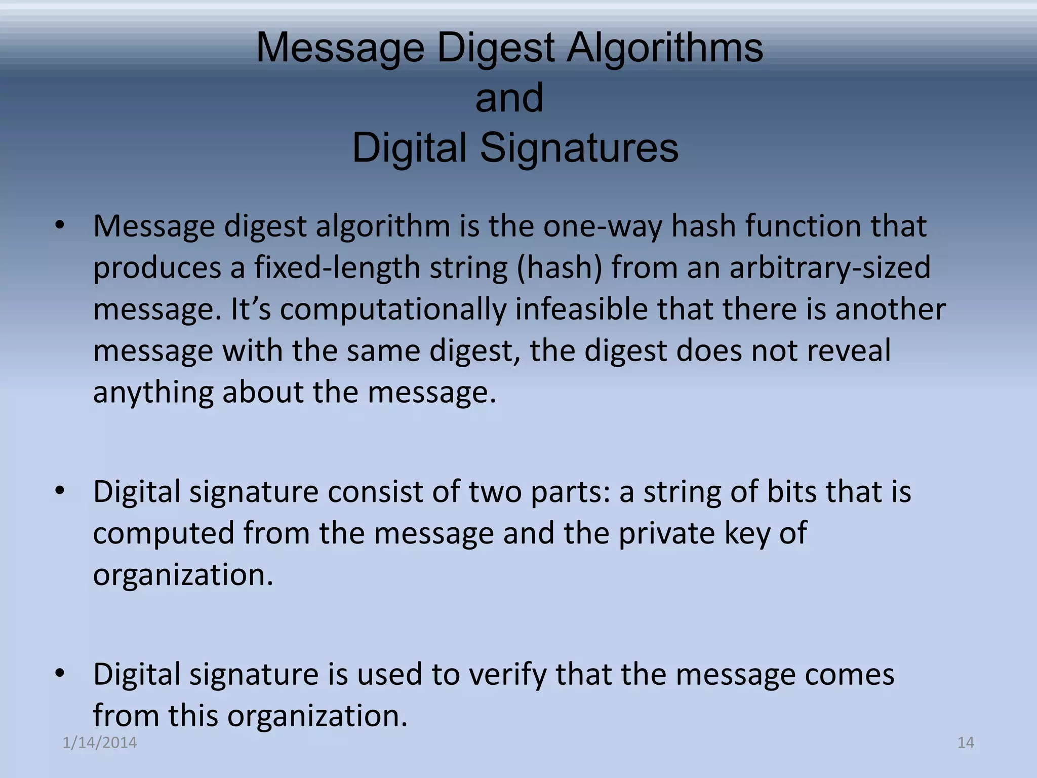 Message Digest Algorithms
and
Digital Signatures
• Message digest algorithm is the one-way hash function that
produces a fixed-length string (hash) from an arbitrary-sized
message. It’s computationally infeasible that there is another
message with the same digest, the digest does not reveal
anything about the message.
• Digital signature consist of two parts: a string of bits that is
computed from the message and the private key of
organization.
• Digital signature is used to verify that the message comes
from this organization.
1/14/2014

14

 