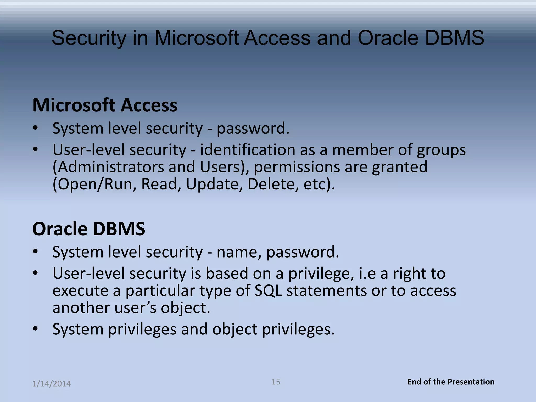 Security in Microsoft Access and Oracle DBMS
Microsoft Access
• System level security - password.
• User-level security - identification as a member of groups
(Administrators and Users), permissions are granted
(Open/Run, Read, Update, Delete, etc).

Oracle DBMS
• System level security - name, password.
• User-level security is based on a privilege, i.e a right to
execute a particular type of SQL statements or to access
another user’s object.
• System privileges and object privileges.
1/14/2014

15

End of the Presentation

 