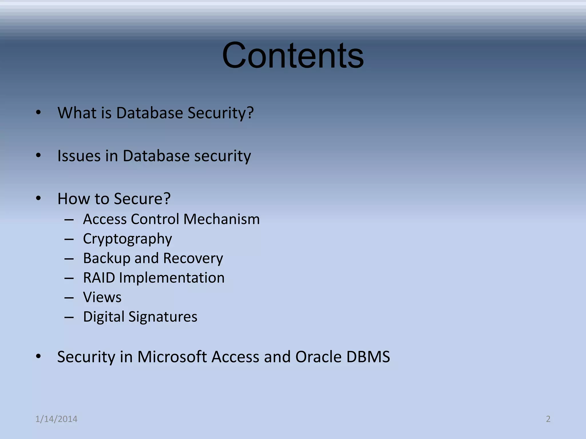 Contents
• What is Database Security?

• Issues in Database security
• How to Secure?
–
–
–
–
–
–

Access Control Mechanism
Cryptography
Backup and Recovery
RAID Implementation
Views
Digital Signatures

• Security in Microsoft Access and Oracle DBMS

1/14/2014

2

 