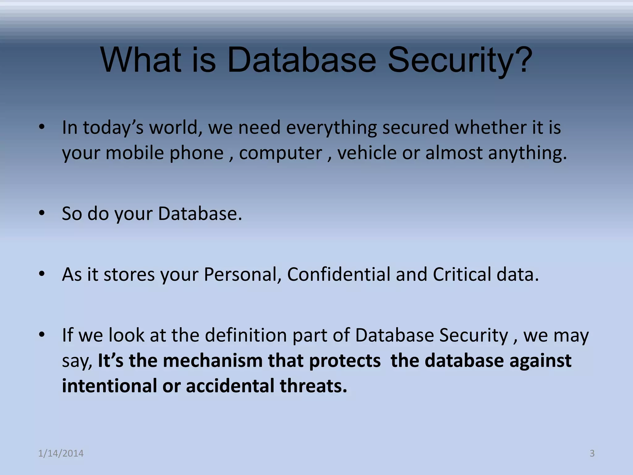 What is Database Security?
• In today’s world, we need everything secured whether it is
your mobile phone , computer , vehicle or almost anything.
• So do your Database.

• As it stores your Personal, Confidential and Critical data.
• If we look at the definition part of Database Security , we may
say, It’s the mechanism that protects the database against
intentional or accidental threats.
1/14/2014

3

 