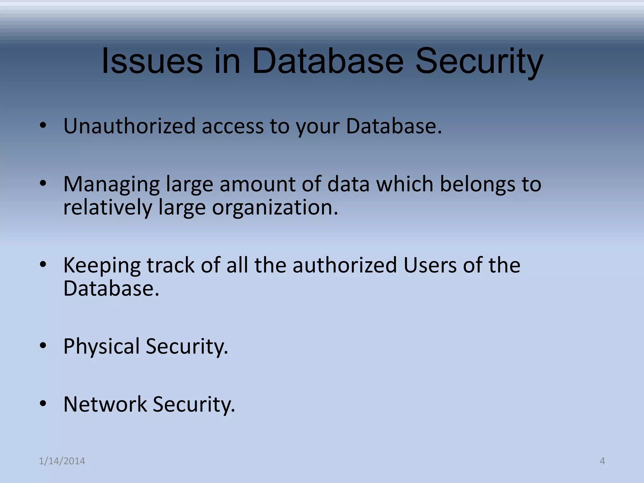 Issues in Database Security
• Unauthorized access to your Database.
• Managing large amount of data which belongs to
relatively large organization.
• Keeping track of all the authorized Users of the
Database.
• Physical Security.
• Network Security.
1/14/2014

4

 