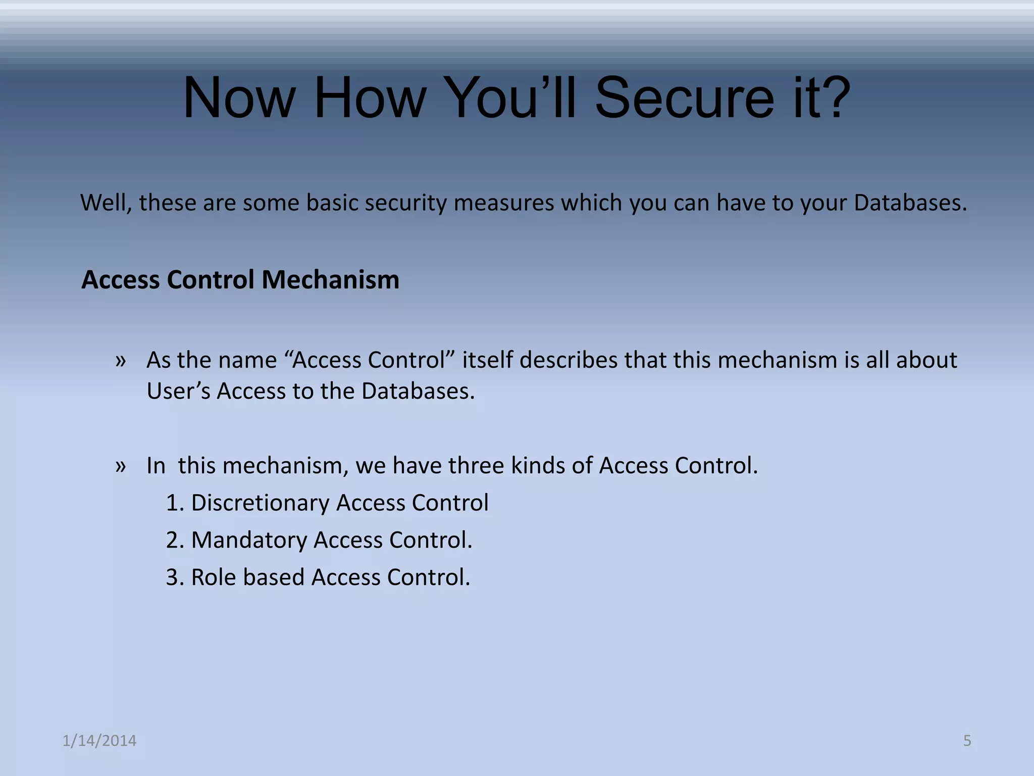 Now How You’ll Secure it?
Well, these are some basic security measures which you can have to your Databases.

Access Control Mechanism
» As the name “Access Control” itself describes that this mechanism is all about
User’s Access to the Databases.
» In this mechanism, we have three kinds of Access Control.
1. Discretionary Access Control
2. Mandatory Access Control.
3. Role based Access Control.

1/14/2014

5

 