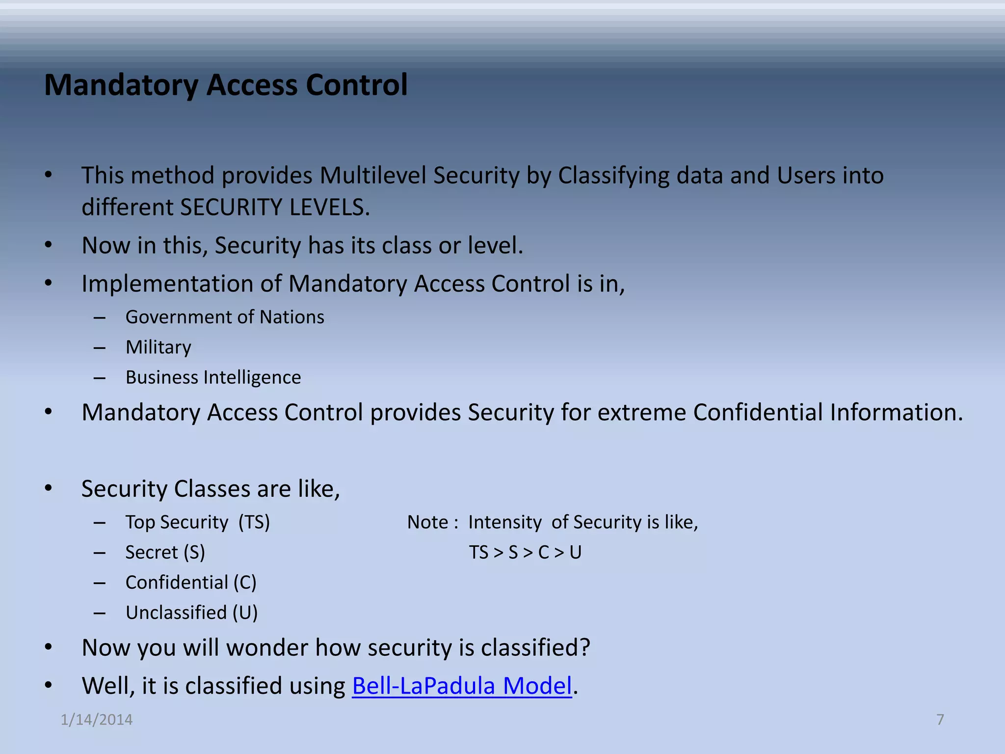 Mandatory Access Control
•
•
•

This method provides Multilevel Security by Classifying data and Users into
different SECURITY LEVELS.
Now in this, Security has its class or level.
Implementation of Mandatory Access Control is in,
– Government of Nations
– Military
– Business Intelligence

•

Mandatory Access Control provides Security for extreme Confidential Information.

•

Security Classes are like,
–
–
–
–

•
•

Top Security (TS)
Secret (S)
Confidential (C)
Unclassified (U)

Note : Intensity of Security is like,
TS > S > C > U

Now you will wonder how security is classified?
Well, it is classified using Bell-LaPadula Model.
1/14/2014

7

 