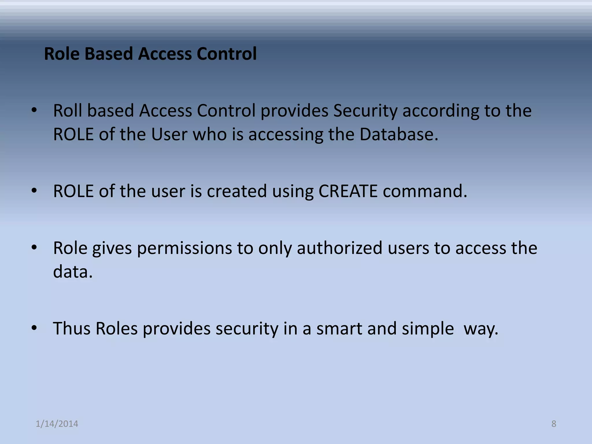 Role Based Access Control
• Roll based Access Control provides Security according to the
ROLE of the User who is accessing the Database.
• ROLE of the user is created using CREATE command.

• Role gives permissions to only authorized users to access the
data.
• Thus Roles provides security in a smart and simple way.

1/14/2014

8

 