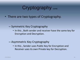 Cryptography

contd.

• There are two types of Cryptography.
– Symmetric Key Cryptography
• In this , Both sender and receiver have the same key for
Encryption and Decryption.

– Asymmetric Key Cryptography
• In this , Sender uses Public Key for Encryption and
Receiver uses its own Private key for Decryption.
1/14/2014

10

 