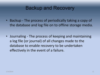 Backup and Recovery
• Backup - The process of periodically taking a copy of
the database and log file on to offline storage media.
• Journaling - The process of keeping and maintaining
a log file (or journal) of all changes made to the
database to enable recovery to be undertaken
effectively in the event of a failure.

1/14/2014

11

 