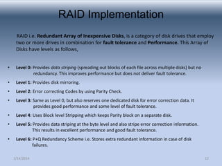 RAID Implementation
RAID i.e. Redundant Array of Inexpensive Disks, is a category of disk drives that employ
two or more drives in combination for fault tolerance and Performance. This Array of
Disks have levels as follows,
•

Level 0: Provides data striping (spreading out blocks of each file across multiple disks) but no
redundancy. This improves performance but does not deliver fault tolerance.

•

Level 1: Provides disk mirroring.

•

Level 2: Error correcting Codes by using Parity Check.

•

Level 3: Same as Level 0, but also reserves one dedicated disk for error correction data. It
provides good performance and some level of fault tolerance.

•

Level 4: Uses Block level Stripping which keeps Parity block on a separate disk.

•

Level 5: Provides data striping at the byte level and also stripe error correction information.
This results in excellent performance and good fault tolerance.

•

Level 6: P+Q Redundancy Scheme i.e. Stores extra redundant information in case of disk
failures.
1/14/2014

12

 