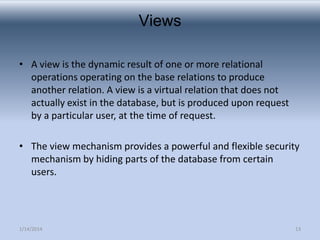 Views
• A view is the dynamic result of one or more relational
operations operating on the base relations to produce
another relation. A view is a virtual relation that does not
actually exist in the database, but is produced upon request
by a particular user, at the time of request.
• The view mechanism provides a powerful and flexible security
mechanism by hiding parts of the database from certain
users.

1/14/2014

13

 