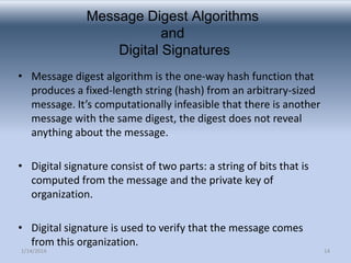 Message Digest Algorithms
and
Digital Signatures
• Message digest algorithm is the one-way hash function that
produces a fixed-length string (hash) from an arbitrary-sized
message. It’s computationally infeasible that there is another
message with the same digest, the digest does not reveal
anything about the message.
• Digital signature consist of two parts: a string of bits that is
computed from the message and the private key of
organization.
• Digital signature is used to verify that the message comes
from this organization.
1/14/2014

14

 