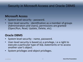 Security in Microsoft Access and Oracle DBMS
Microsoft Access
• System level security - password.
• User-level security - identification as a member of groups
(Administrators and Users), permissions are granted
(Open/Run, Read, Update, Delete, etc).

Oracle DBMS
• System level security - name, password.
• User-level security is based on a privilege, i.e a right to
execute a particular type of SQL statements or to access
another user’s object.
• System privileges and object privileges.
1/14/2014

15

End of the Presentation

 