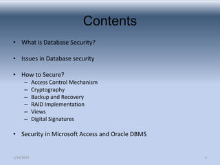 Contents
• What is Database Security?

• Issues in Database security
• How to Secure?
–
–
–
–
–
–

Access Control Mechanism
Cryptography
Backup and Recovery
RAID Implementation
Views
Digital Signatures

• Security in Microsoft Access and Oracle DBMS

1/14/2014

2

 