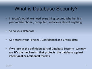 What is Database Security?
• In today’s world, we need everything secured whether it is
your mobile phone , computer , vehicle or almost anything.
• So do your Database.

• As it stores your Personal, Confidential and Critical data.
• If we look at the definition part of Database Security , we may
say, It’s the mechanism that protects the database against
intentional or accidental threats.
1/14/2014

3

 