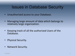 Issues in Database Security
• Unauthorized access to your Database.
• Managing large amount of data which belongs to
relatively large organization.
• Keeping track of all the authorized Users of the
Database.
• Physical Security.
• Network Security.
1/14/2014

4

 