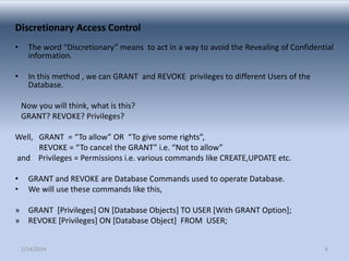 Discretionary Access Control
•

The word “Discretionary” means to act in a way to avoid the Revealing of Confidential
information.

•

In this method , we can GRANT and REVOKE privileges to different Users of the
Database.
Now you will think, what is this?
GRANT? REVOKE? Privileges?

Well, GRANT = “To allow” OR “To give some rights”,
REVOKE = “To cancel the GRANT” i.e. “Not to allow”
and Privileges = Permissions i.e. various commands like CREATE,UPDATE etc.
•
•

GRANT and REVOKE are Database Commands used to operate Database.
We will use these commands like this,

» GRANT [Privileges] ON [Database Objects] TO USER [With GRANT Option];
» REVOKE [Privileges] ON [Database Object] FROM USER;
1/14/2014

6

 