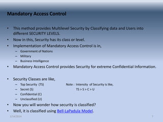Mandatory Access Control
•
•
•

This method provides Multilevel Security by Classifying data and Users into
different SECURITY LEVELS.
Now in this, Security has its class or level.
Implementation of Mandatory Access Control is in,
– Government of Nations
– Military
– Business Intelligence

•

Mandatory Access Control provides Security for extreme Confidential Information.

•

Security Classes are like,
–
–
–
–

•
•

Top Security (TS)
Secret (S)
Confidential (C)
Unclassified (U)

Note : Intensity of Security is like,
TS > S > C > U

Now you will wonder how security is classified?
Well, it is classified using Bell-LaPadula Model.
1/14/2014

7

 