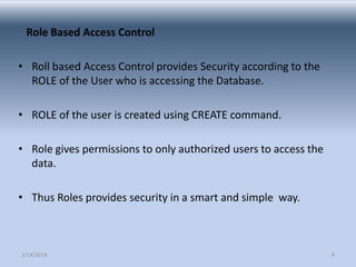 Role Based Access Control
• Roll based Access Control provides Security according to the
ROLE of the User who is accessing the Database.
• ROLE of the user is created using CREATE command.

• Role gives permissions to only authorized users to access the
data.
• Thus Roles provides security in a smart and simple way.

1/14/2014

8

 