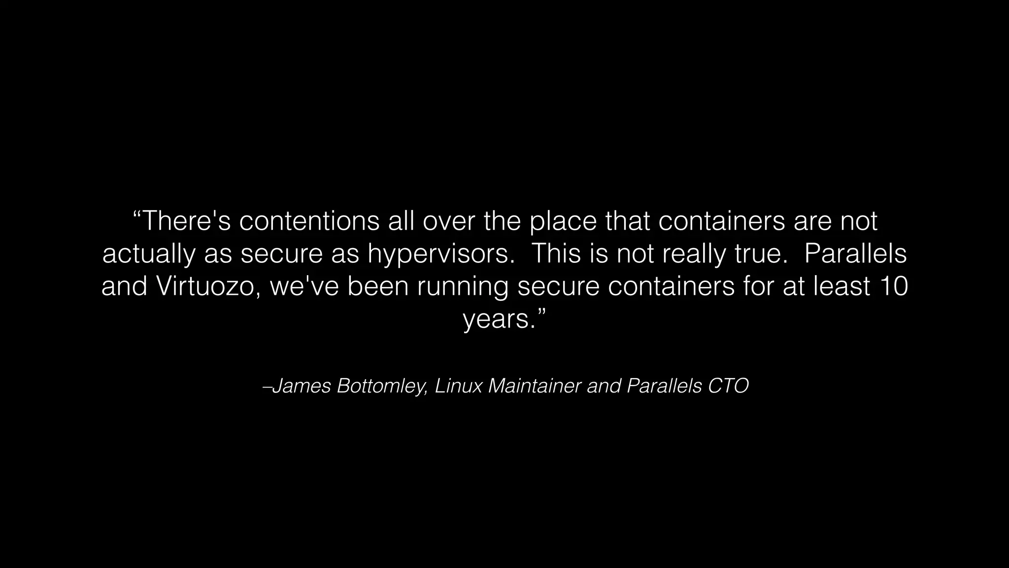 “There's contentions all over the place that containers are not 
actually as secure as hypervisors. This is not really true. Parallels 
and Virtuozo, we've been running secure containers for at least 10 
years.” 
–James Bottomley, Linux Maintainer and Parallels CTO 
 