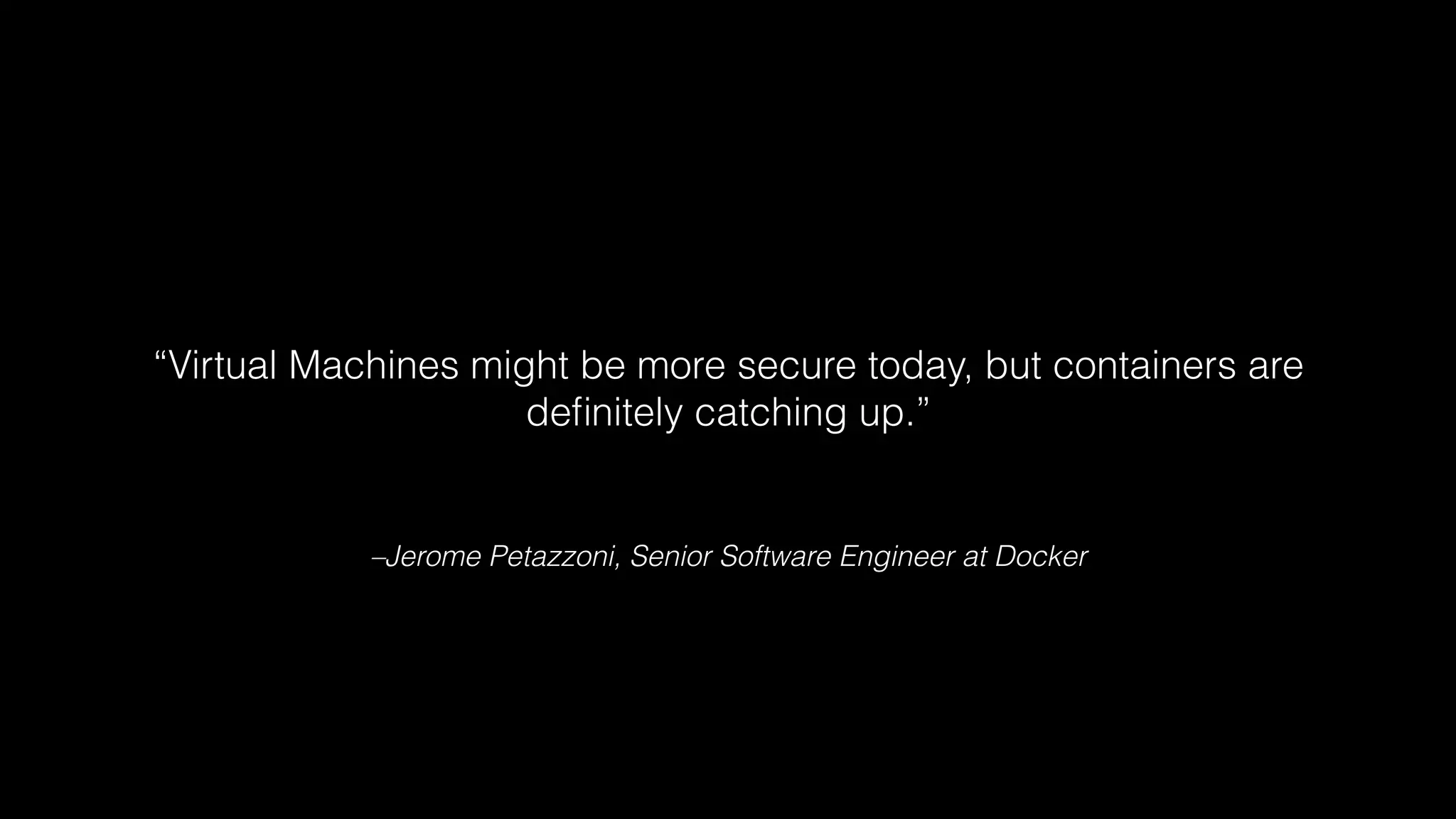 “Virtual Machines might be more secure today, but containers are 
definitely catching up.” 
–Jerome Petazzoni, Senior Software Engineer at Docker 
 