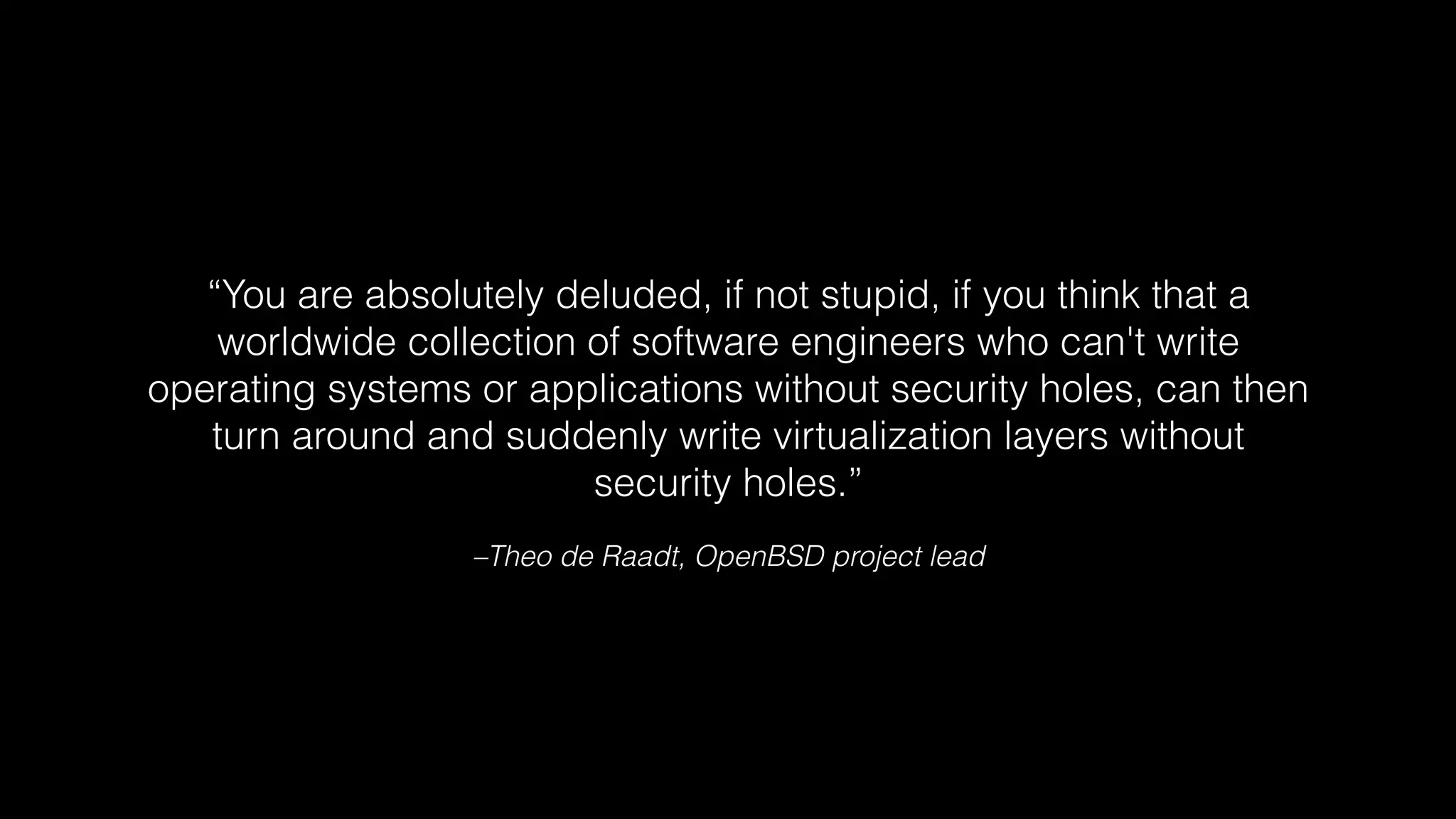 “You are absolutely deluded, if not stupid, if you think that a 
worldwide collection of software engineers who can't write 
operating systems or applications without security holes, can then 
turn around and suddenly write virtualization layers without 
security holes.” 
–Theo de Raadt, OpenBSD project lead 
 