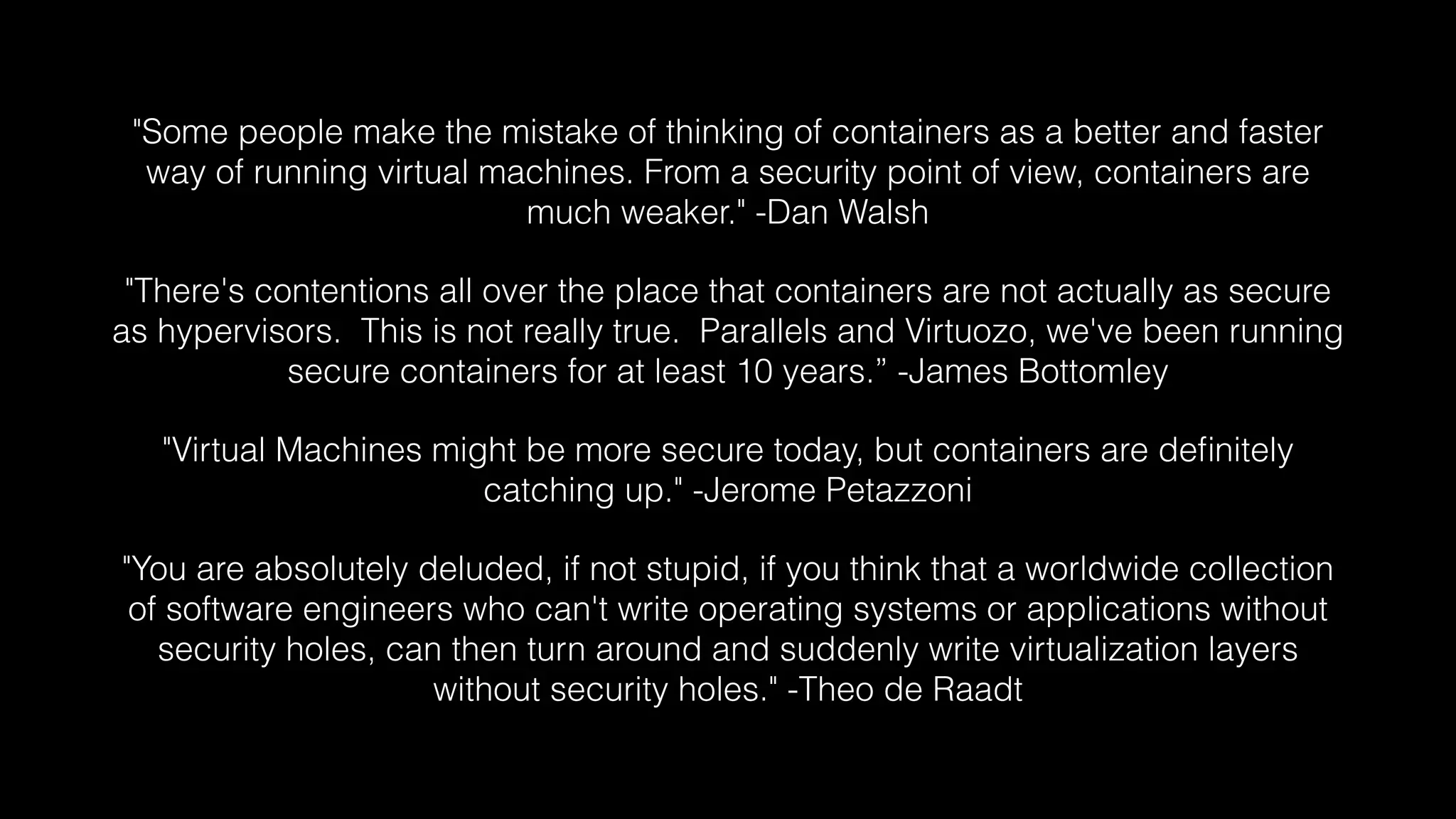 "Some people make the mistake of thinking of containers as a better and faster 
way of running virtual machines. From a security point of view, containers are 
much weaker." -Dan Walsh 
"There's contentions all over the place that containers are not actually as secure 
as hypervisors. This is not really true. Parallels and Virtuozo, we've been running 
secure containers for at least 10 years.” -James Bottomley 
"Virtual Machines might be more secure today, but containers are definitely 
catching up." -Jerome Petazzoni 
"You are absolutely deluded, if not stupid, if you think that a worldwide collection 
of software engineers who can't write operating systems or applications without 
security holes, can then turn around and suddenly write virtualization layers 
without security holes." -Theo de Raadt 
 