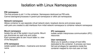 Isolation with Linux Namespaces
PID namespace
The first process is pid 1 in the container. Namespace destroyed as PID exits.
Cannot see/signal processes in parent pid namespace or other pid namespaces
Network namespace
Allows container to use separate virtual network stack, loopback device and process space
veth pairs are created to add interfaces from initial network namespace to container network namespace
Mount namespace
Isolate the set of file system mount points. Mount
sys directories as read only and nodev
Each process gets its own mount table i.e. view
of the filesystem
UTS namespace
isolate system identifiers – hostname and domain
name
I
IPC namespace
isolate certain interprocess communication (IPC)
resources
User namespace
Allow you to specify a range of host UIDs
dedicated to the container. A process can have
full root privileges for operations inside the
container mapped to non-root user on host.
 