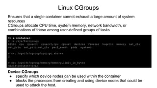 Linux CGroups
Ensures that a single container cannot exhaust a large amount of system
resources
CGroups allocate CPU time, system memory, network bandwidth, or
combinations of these among user-defined groups of tasks
In a container:
# ls /sys/fs/cgroup/
blkio cpu cpuacct cpuacct,cpu cpuset devices freezer hugetlb memory net_cls
net_prio net_prio,net_cls perf_event pids systemd
# cat /sys/fs/cgroup/cpu/cpu.shares
2
# cat /sys/fs/cgroup/memory/memory.limit_in_bytes
9223372036854771712
Device CGroups
● specify which device nodes can be used within the container
● blocks the processes from creating and using device nodes that could be
used to attack the host.
 