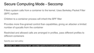 Secure Computing Mode - Seccomp
Filters system calls from a container to the kernel. Uses Berkeley Packet Filter
(BPF) system
Children to a container process will inherit the BPF filter
Provides more fine-grained control than capabilities, giving an attacker a limited
number of syscalls from the container
Restricted and allowed calls are arranged in profiles, pass different profiles to
different containers
Specify your own policy
# docker run --security-opt seccomp=/path/to/custom/profile.json <container>
 
