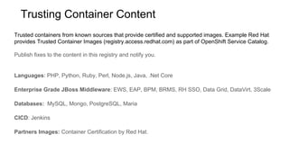 Trusted containers from known sources that provide certified and supported images. Example Red Hat
provides Trusted Container Images (registry.access.redhat.com) as part of OpenShift Service Catalog.
Publish fixes to the content in this registry and notify you.
Languages: PHP, Python, Ruby, Perl, Node.js, Java, .Net Core
Enterprise Grade JBoss Middleware: EWS, EAP, BPM, BRMS, RH SSO, Data Grid, DataVirt, 3Scale
Databases: MySQL, Mongo, PostgreSQL, Maria
CICD: Jenkins
Partners Images: Container Certification by Red Hat.
Trusting Container Content
 