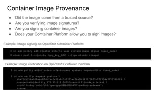 Container Image Provenance
● Did the image come from a trusted source?
● Are you verifying image signatures?
● Are you signing container images?
● Does your Container Platform allow you to sign images?
$ oc adm policy add-cluster-role-to-user system:image-signer <user_name>
$ atomic push [--sign-by <gpg_key_id>] --type atomic <image>
Example: Image signing on OpenShift Container Platform
Example: Image verification on OpenShift Container Platform
$ oc adm policy add-cluster-role-to-user system:image-auditor <user_name>
$ oc adm verify-image-signature 
sha256:2bba968aedb7dd2aafe5fa8c7453f5ac36a0b9639f1bf5b03f95de325238b288 
--expected-identity 172.30.1.1:5000/openshift/nodejs:latest 
--public-key /etc/pki/rpm-gpg/RPM-GPG-KEY-redhat-release 
--save
 