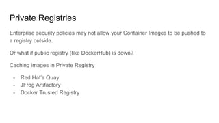 Private Registries
Enterprise security policies may not allow your Container Images to be pushed to
a registry outside.
Or what if public registry (like DockerHub) is down?
Caching images in Private Registry
- Red Hat’s Quay
- JFrog Artifactory
- Docker Trusted Registry
 